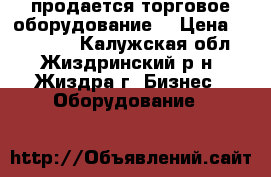 продается торговое оборудование  › Цена ­ 120 000 - Калужская обл., Жиздринский р-н, Жиздра г. Бизнес » Оборудование   